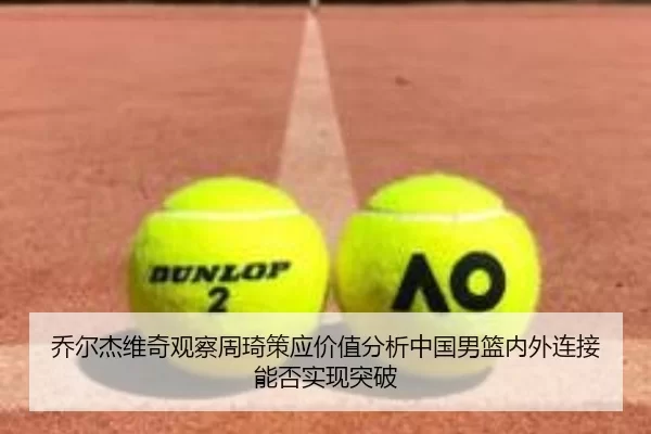 乔尔杰维奇观察周琦策应价值分析中国男篮内外连接能否实现突破